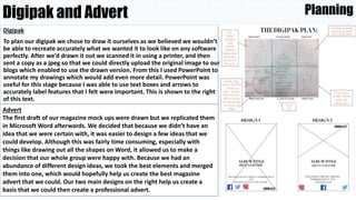 Digipak and Advert
Digipak
To plan our digipak we chose to draw it ourselves as we believed we wouldn’t
be able to recreate accurately what we wanted it to look like on any software
perfectly. After we’d drawn it out we scanned it in using a printer, and then
sent a copy as a jpeg so that we could directly upload the original image to our
blogs which enabled to use the drawn version. From this I used PowerPoint to
annotate my drawings which would add even more detail. PowerPoint was
useful for this stage because I was able to use text boxes and arrows to
accurately label features that I felt were important. This is shown to the right
of this text.
Planning
Advert
The first draft of our magazine mock ups were drawn but we replicated them
in Microsoft Word afterwards. We decided that because we didn’t have an
idea that we were certain with, it was easier to design a few ideas that we
could develop. Although this was fairly time consuming, especially with
things like drawing out all the shapes on Word, it allowed us to make a
decision that our whole group were happy with. Because we had an
abundance of different design ideas, we took the best elements and merged
them into one, which would hopefully help us create the best magazine
advert that we could. Our two main designs on the right help us create a
basis that we could then create a professional advert.
 