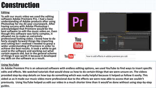 Construction
Editing
To edit our music video we used the editing
software Adobe Premiere Pro. I had a basic
understanding of Adobe products after using
Photoshop for my AS year coursework. After
having success with Adobe Photoshop I
acknowledged that Premiere would be the
best software to edit the music video on. Even
though this software was fairly complex, it
allowed me to make an extremely
professional looking video. I knew how to do
fairly straight forward things like importing
and cutting but I realised I needed to grasp a
wider understanding of Premiere in order to
achieve the best results. It took a while to get
used to the software and working out what
certain aspects did, but in the general scheme
of things it was worth it because it developed
my skills on the software as a result.
Using YouTube
As Adobe Premiere Pro is an advanced software with endless editing options, we used YouTube to find ways to insert specific
edits and effects. We watched tutorials that would show us how to do certain things that we were unsure on. The videos
provided step-by-step details on how top do something which was really helpful because it helped us follow it easily. This
aided us as it made our music video more professional due to the effects we were now able to access that we couldn’t
previously. Using YouTube helped us edit our video in a much shorter time than it would’ve done without using step-by-step
guides.
 
