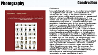 Photography
Photography
For our photography planning and production for our digipak
and magazine advert we used a Canon DSLR camera. I had
already used this camera in the production of last years
coursework, when making a music magazine so I was aware of
the basic settings I would need with the camera. To help
matters both this years and last years photographs were took
in the photography studio so I knew which settings were
required for this environment. At first, some of the photos we
took were overexposed due to the brightness of the room.
However, after changing the exposure, the quality of the
images improved and allowed us to take a range of different
shots that could be potentially used for the final digipak or
advert. We got a range of different types of shots (medium,
long shots and close ups) of our artist, to emphasise that we
knew how to use different shots effectively even if they didn’t
all make it onto our final product. The photos we didn’t use
came in handy on our contact sheets regardless which
displayed our camera skills. The settings we used throughout
were very similar. This was because we wanted a common
theme running in both our digipak, advert and final music
video. Using the memory card inside the camera, we then
uploaded ALL our photos firstly onto the computer and
secondly onto a contact sheet, which would then feature on
our blog to show how we used the camera and its
technologies to create a solid piece of work.
Construction
 