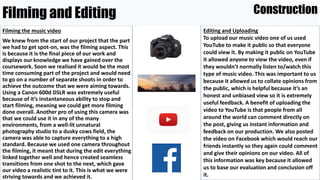 Filming and Editing
Filming the music video
We knew from the start of our project that the part
we had to get spot-on, was the filming aspect. This
is because it is the final piece of our work and
displays our knowledge we have gained over the
coursework. Soon we realised it would be the most
time consuming part of the project and would need
to go on a number of separate shoots in order to
achieve the outcome that we were aiming towards.
Using a Canon 600d DSLR was extremely useful
because of it’s instantaneous ability to stop and
start filming, meaning we could get more filming
done overall. Another pro of using this camera was
that we could use it in any of the many
environments, from a well-lit unnatural
photography studio to a dusky cows field, the
camera was able to capture everything to a high
standard. Because we used one camera throughout
the filming, it meant that during the edit everything
linked together well and hence created seamless
transitions from one shot to the next, which gave
our video a realistic tint to it. This is what we were
striving towards and we achieved it.
Construction
Editing and Uploading
To upload our music video one of us used
YouTube to make it public so that everyone
could view it. By making it public on YouTube
it allowed anyone to view the video, even if
they wouldn’t normally listen to/watch this
type of music video. This was important to us
because it allowed us to collate opinions from
the public, which is helpful because it’s an
honest and unbiased view so it is extremely
useful feedback. A benefit of uploading the
video to YouTube is that people from all
around the world can comment directly on
the post, giving us instant information and
feedback on our production. We also posted
the video on Facebook which would reach our
friends instantly so they again could comment
and give their opinions on our video. All of
this information was key because it allowed
us to base our evaluation and conclusion off
it.
 