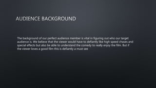 The background of our perfect audience member is vital in figuring out who our target
audience is. We believe that the viewer would have to defiantly like high speed chases and
special effects but also be able to understand the comedy to really enjoy the film. But if
the viewer loves a good film this is defiantly a must see
 