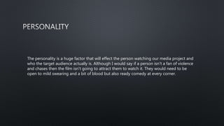 The personality is a huge factor that will effect the person watching our media project and
who the target audience actually is. Although I would say if a person isn't a fan of violence
and chases then the film isn't going to attract them to watch it. They would need to be
open to mild swearing and a bit of blood but also ready comedy at every corner.
 
