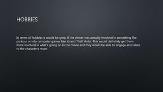 In terms of hobbies it would be great if the viewer was actually involved in something like
parkour or into computer games like ’Grand Theft Auto’. This would definitely get them
more involved in what’s going on in the movie and they would be able to engage and relate
to the characters more.
 