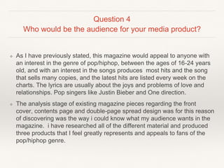 Question 4
Who would be the audience for your media product?
❖ As I have previously stated, this magazine would appeal to anyone with
an interest in the genre of pop/hiphop, between the ages of 16-24 years
old, and with an interest in the songs produces most hits and the song
that sells many copies, and the latest hits are listed every week on the
charts. The lyrics are usually about the joys and problems of love and
relationships. Pop singers like Justin Bieber and One direction.
❖ The analysis stage of existing magazine pieces regarding the front
cover, contents page and double-page spread design was for this reason
of discovering was the way i could know what my audience wants in the
magazine. i have researched all of the different material and produced
three products that I feel greatly represents and appeals to fans of the
pop/hiphop genre.
 