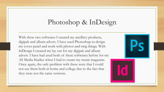 Photoshop & InDesign
With these two softwares I created my ancillary products,
digipak and album advert. I have used Photoshop to design
my cover panel and work with photos and twig things. With
InDesign I created my lay out for my digipak and album
advert. I have had used both of these softwares before for my
AS Media Studies when I had to create my music magazine.
Once again, the only problem with these were that I could
not use them both at home and college due to the fact that
they were not the same versions.
 