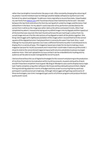 rather thantoo brightor monochrome like poporrock. Afterconstantly changingthe colouringof
my photos I transferred themovertoInDesign (anotherAdobe software)tolay themoutin the
formatof my advertanddigipak. Toadd evenmore originality tomyancillary tasks, Idownloaded
my ownfontsfromdafont.comandI found twochoicesthat matched mytheme well. Idecided
between the twofontsandcolours forthemby seeingwhichsuitedmyimagesandthe tones Ihad
editedtheminthe best. Formy advertI useda twoshot of my performers anddecidedonthe
correct fontinwhite as the image wasrather darkso the white contrasted itnicely. AfterIhad
completed myadvert, Imovedontolayingoutmyedited imagesintomydigipak andthentypedout
all the textthat was required. One tool Ifoundusefulwasthe pentool toget a colourfrom my
sunsetimage anduse it forthe side sections of mydigipak tomatch all the photostogether. One
thingI didstruggle withslightly waspixelation of the imageswhen Iresized themtofitthe correct
squares of the digipak butonce I had placedthemincorrectly thiswasn’ttoo hard. Also, I used
InDesign formyevaluation question 2as itwas a differentformattomyother3 andallowed me to
display thisina variety of ways. Thismagazine layoutwassimple forme due tomakinga music
magazine lastyearfor myAS coursework anditmeantthat I couldmake it look very professional. I
chose to stickto the conventional magazinelayoutwithcolumnsandphotos toplease mytarget
audience more. Ithenwill uploadthistoissuusothatit can be embedded ontomyblogandmy
audience will be able tolocate italongsidethe restof mywork.
I believethatwithoutthe use of digital technologies forthe research andplanningtothe production
of mythree final tasksto myevaluation withinmyA2coursework, mypostsand quality of work
wouldn’thave beenanywhere nearasgood. My blogon Wordpress wasusedtodisplay every single
task I hadto complete usingothersoftwares like Emaze andSoundcloud topresentthem. Digital
filmingandeditingaidedme intermsof budgetandtime aswell asensuringthatmy work was
portrayed ina professional yetsimpleway. AlthoughIdidstruggle withgettingusedtosome of
these technologies, overtime Imanagedtogetusedto all of these programsand produce the best
quality work Icould.
 
