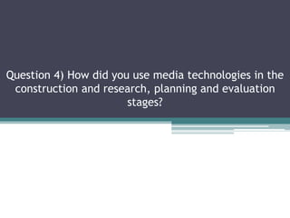 Question 4) How did you use media technologies in the
construction and research, planning and evaluation
stages?
 