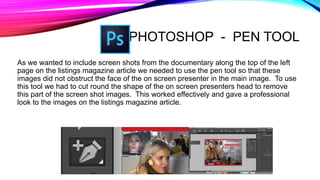 PHOTOSHOP - PEN TOOL
As we wanted to include screen shots from the documentary along the top of the left
page on the listings magazine article we needed to use the pen tool so that these
images did not obstruct the face of the on screen presenter in the main image. To use
this tool we had to cut round the shape of the on screen presenters head to remove
this part of the screen shot images. This worked effectively and gave a professional
look to the images on the listings magazine article.
 