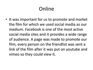 Online
• It was important for us to promote and market
the film for which we used social media as our
medium. Facebook is one of the most active
social media sites and it provides a wide range
of audience. A page was made to promote our
film, every person on the friendlist was sent a
link of the film after it was put on youtube and
vimeo so they could view it.