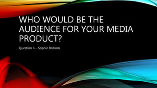 WHO WOULD BE THE
AUDIENCE FOR YOUR MEDIA
PRODUCT?
Question 4 – Sophie Robson
 
