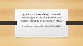 Question 4 – How did you use media
technologies in the construction and
research, planning and evaluation stages?
By Jack Lynham, Leighton Shoemake and Connor Leigh.
 