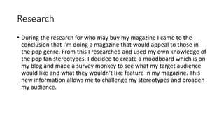 Research
• During the research for who may buy my magazine I came to the
conclusion that I'm doing a magazine that would appeal to those in
the pop genre. From this I researched and used my own knowledge of
the pop fan stereotypes. I decided to create a moodboard which is on
my blog and made a survey monkey to see what my target audience
would like and what they wouldn't like feature in my magazine. This
new information allows me to challenge my stereotypes and broaden
my audience.
 