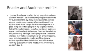 Reader and Audience profiles
• I created 3 audience profiles for my magazine and one
of which wouldn't be suited for my magazine to define
my audience more. By doing these audience profiles
you got to see a more personal connection with my
audience and learn things like why my magazine is a
good thing for certain people in my target audience.
Doing this made it easier to define my target audience
as you could easily pick them out from fashion choices
and personality although some people with the same
interests may not necessarily be a fan of my magazine.
Later on I also created a reader profile using my
audience profiles likes and dislikes and information
from my questionnaire and wrote about who would/
wouldn't buy it.
 