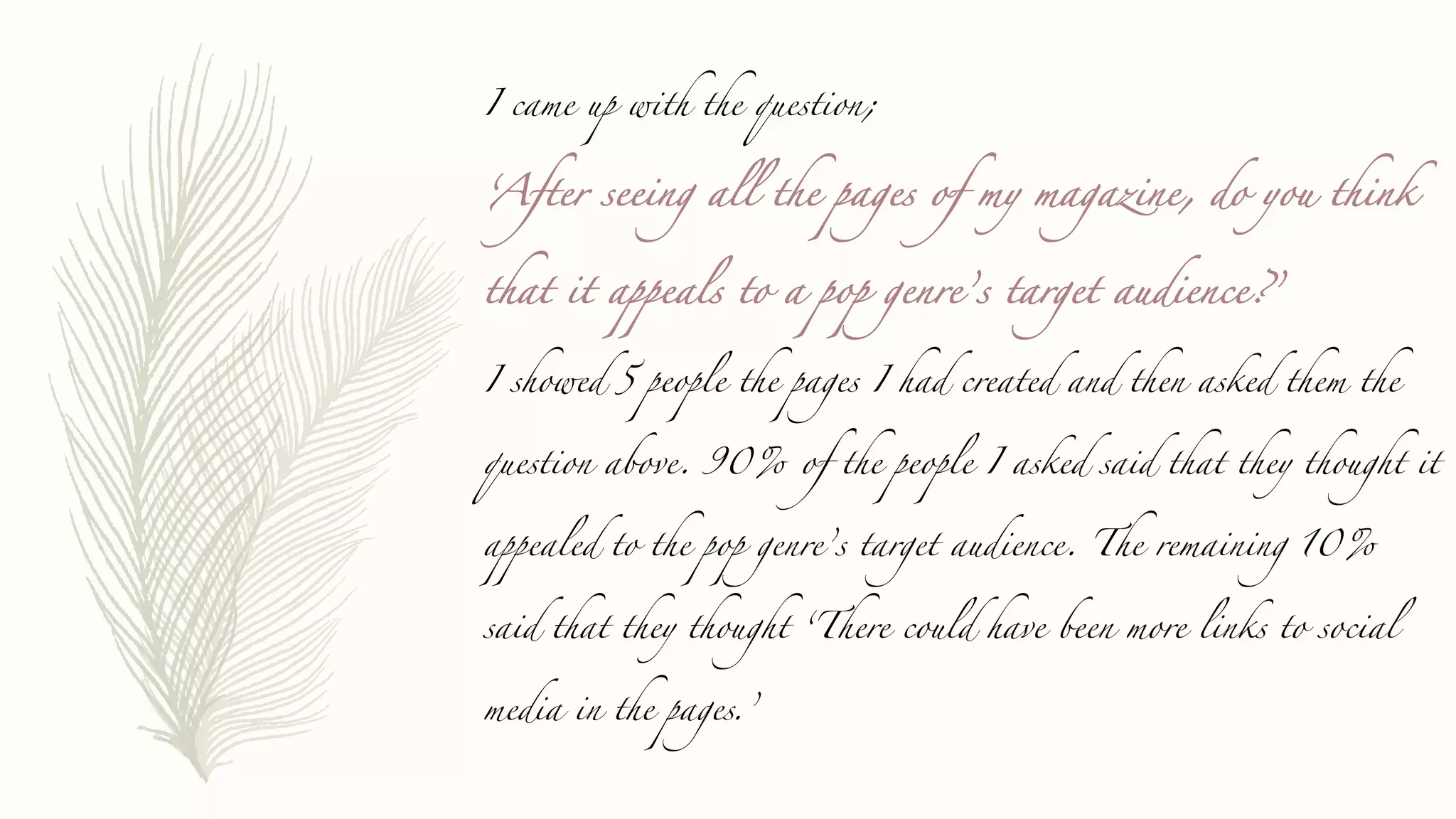 I came up with the question;
‘After seeing all the pages of my magazine, do you think
that it appeals to a pop genre’s target audience?’
I showed 5 people the pages I had created and then asked them the
question above. 90% of the people I asked said that they thought it
appealed to the pop genre’s target audience. The remaining 10%
said that they thought ‘There could have been more links to social
media in the pages.’
 