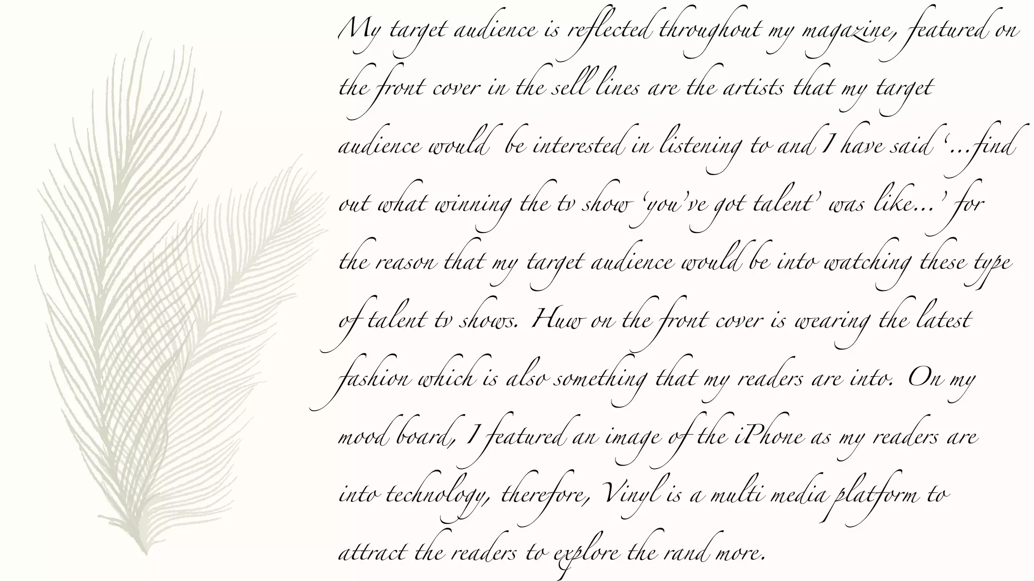 My target audience is reflected throughout my magazine, featured on
the front cover in the sell lines are the artists that my target
audience would be interested in listening to and I have said ‘…find
out what winning the tv show ‘you’ve got talent’ was like…’ for
the reason that my target audience would be into watching these type
of talent tv shows. Huw on the front cover is wearing the latest
fashion which is also something that my readers are into. On my
mood board, I featured an image of the iPhone as my readers are
into technology, therefore, Vinyl is a multi media platform to
attract the readers to explore the rand more.
 