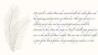 My article is about Huw who cannot handle the sudden fame and
the paparazzi making stories up about him. This type of story is a
celebrity gossip story and my young target audience would be
interested in this. From the image on Vinyl ’s double page spread you
can see the whole of Huw’s outfit. You can now see that his outfit
is part of the latest fashion, being something my audience is into.
 