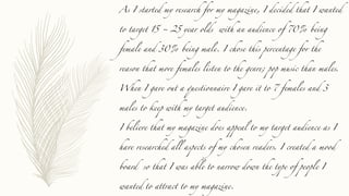 As I started my research for my magazine, I decided that I wanted
to target 15 ~ 25 year olds with an audience of 70% being
female and 30% being male. I chose this percentage for the
reason that more females listen to the genre; pop music than males.
When I gave out a questionnaire I gave it to 7 females and 3
males to keep with my target audience.
I believe that my magazine does appeal to my target audience as I
have researched all aspects of my chosen readers. I created a mood
board so that I was able to narrow down the type of people I
wanted to attract to my magazine.
 