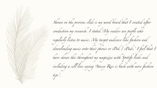 Shown on the previous slide is my mood board that I created after
conduction my research. I stated ‘My readers are people who
regularly listen to music. My target audience like fashion and
downloading music onto their phones or iPod / iPads.’ I feel that I
have shown this throughout my magazine with Spotify links and
including a sell line saying ‘Stacey Rees is back with more fashion
tips’.
 