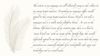 The artists in my magazine are all relatively young as this relates to
my young target audience. Everything my magazine offers would
appeal to this young target audience because Vinyl is not only a
magazine and is a multi media platform brand. As seen in the
bottom, left hand corner of my contents page, there is a link to
’www.Vinyl.com’ with an image of the Spotify logo, this would
definitely appeal to my target audience for the reason that the young
generation are commonly thought of as technophiles who enjoy new
technology and use social media.
 