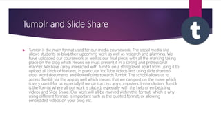 Tumblr and Slide Share
 Tumblr is the main format used for our media coursework. The social media site
allows students to blog their upcoming work as well as research and planning. We
have uploaded our coursework as well as our final piece, with all the marking taking
place on the blog which means we must present it in a strong and professional
manner. We have rarely interacted with Tumblr on a string level, apart from using it to
upload all kinds of features, in particular YouTube video’s and using slide share to
cross word documents and PowerPoints towards Tumblr. The school allows us to
access Tumblr via the app as well which means that we can post on the move which
is very useful for us especially if we cant access any computers. In conclusion, Tumblr
is the format where all our work is placed, especially with the help of embedding
videos and Slide Share. Our work will all be marked within this format, which is why
using different formats is important such as the quoted format, or allowing
embedded videos on your blog etc.
 