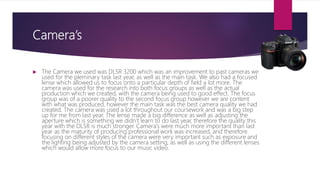 Camera’s
 The Camera we used was DLSR 3200 which was an improvement to past cameras we
used for the pleminary task last year, as well as the main task. We also had a focused
lense which allowed us to focus onto a particular depth of field a lot more. The
camera was used for the research into both focus groups as well as the actual
production which we created, with the camera being used to good effect. The focus
group was of a poorer quality to the second focus group however we are content
with what was produced, however the main task was the best camera quality we had
created. The camera was used a lot throughout our coursework and was a big step
up for me from last year. The lense made a big difference as well as adjusting the
aperture which is something we didn’t learn to do last year, therefore the quality this
year with the DLSR is much stronger. Camera’s were much more important than last
year as the maturity of producing professional work was increased, and therefore
focusing on different styles of the camera were very important such as exposure and
the lighting being adjusted by the camera setting, as well as using the different lenses
which would allow more focus to our music video.
 