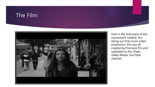 The Film
Here is the final piece of the
coursework created, this
being our final music video
production, this was all
created by Premiere Pro and
uploaded to the ‘Chew
Valley Media’ YouTube
channel.
 