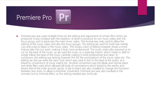 Premiere Pro
 Premiere pro was used multiple times by the editing and adjustment of certain films which we
produced. It was involved with the research, of what to produce for our music video with the
focus group, and in particular the main music video. The format was only used to allow the
editing of the music video and also the focus groups. The editing we used for both was merely
cuts and a dip to black in the music video. This shows a lack of editing however shows a more
mature take into our work, making it look more professional. The music video also required us to
cut on the beat of the music, as we used the music as a separate import, which made us able to
simply follow the beat of the music carefully making it more professional and clean. In
conclusion, the editing was lacking however this fits the connotations of the music video etc. The
editing we did use were the razor tool, which was used to link to the beat of the audio, as it
linked to conventions of music video’s etc. Another convention was the bleak and intense black
and white filter used which allowed all kinds of connotations which linked to the earthy and
dreary feel of the indie acoustic genre. A dip to black was also installed to change the transition
between two shots, to allow a smoother movement. Premiere pro was also involved in the
animatic but to minimal effect, as the editing needed was miniscule.
 
