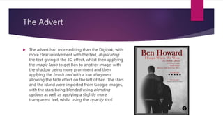 The Advert
 The advert had more editing than the Digipak, with
more clear involvement with the text, duplicating
the text giving it the 3D effect, whilst then applying
the magic lasso to get Ben to another image, with
the shadow being more prominent and then
applying the brush tool with a low sharpness
allowing the fade effect on the left of Ben. The stars
and the island were imported from Google images,
with the stars being blended using blending
options as well as applying a slightly more
transparent feel, whilst using the opacity tool.
 