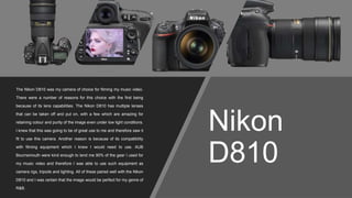 Nikon
D810
The Nikon D810 was my camera of choice for filming my music video.
There were a number of reasons for this choice with the first being
because of its lens capabilities. The Nikon D810 has multiple lenses
that can be taken off and put on, with a few which are amazing for
retaining colour and purity of the image even under low light conditions.
I knew that this was going to be of great use to me and therefore saw it
fit to use this camera. Another reason is because of its compatibility
with filming equipment which I knew I would need to use. AUB
Bournemouth were kind enough to lend me 90% of the gear I used for
my music video and therefore I was able to use such equipment as
camera rigs, tripods and lighting. All of these paired well with the Nikon
D810 and I was certain that the image would be perfect for my genre of
R&B.
 