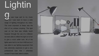 Lightin
gLighting was huge part to my music
video as I was keen to have a wide
range of lighting throughout my video.
The most important of these was the
shot of my actress smoking. The light
cast on her face was initially harsh
however through the use of a reflector
we were able to reflect the light on to her
to give a much softer look. All of the
lights were lent to me from AUB and so I
was able to use lighting equipment that
was extremely expensive to get a very
professional look that I otherwise
wouldn't’t have been able to obtain.
 