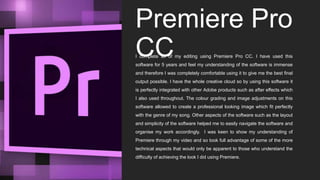 Premiere Pro
CCI complete all of my editing using Premiere Pro CC. I have used this
software for 5 years and feel my understanding of the software is immense
and therefore I was completely comfortable using it to give me the best final
output possible. I have the whole creative cloud so by using this software it
is perfectly integrated with other Adobe products such as after effects which
I also used throughout. The colour grading and image adjustments on this
software allowed to create a professional looking image which fit perfectly
with the genre of my song. Other aspects of the software such as the layout
and simplicity of the software helped me to easily navigate the software and
organise my work accordingly. I was keen to show my understanding of
Premiere through my video and so took full advantage of some of the more
technical aspects that would only be apparent to those who understand the
difficulty of achieving the look I did using Premiere.
 