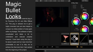 Magic
Bullet
LooksMagic Bullet Looks is an external plug in
for Premiere Pro CC and After Effects
CC. This plug in allowed me to get a
highly cinematic look and also helped to
conquer my initial problem of noise grain
within my footage. This software is highly
complicated and takes a lot to
understand and execute properly
however, I have been using this plug in
for about 2 years and so I was more than
comfortable to use it to help me to
achieve the final look that I had wanted
from the beginning of the project.
 