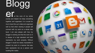 Blogg
erBlogger is at the core of my whole
course and helped me keep everything
together and organised. It is crucial for
me to have this up to date and organised
well so that when viewing it people will
connect with my work on a whole new
level. I am very please with how my
blogger is looking and that the work on it
is always of a high standard and best
represents my work properly. Without
blogger it would be nearly impossible to
present my work in a manner that also
best represents me as a person and
budding film maker.
 