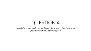 QUESTION 4
How did you use media technology in the construction, research,
planning and evaluation stages?
 