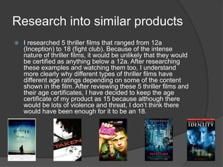 Research into similar products
 I researched 5 thriller films that ranged from 12a
(Inception) to 18 (fight club). Because of the intense
nature of thriller films, it would be unlikely that they would
be certified as anything below a 12a. After researching
these examples and watching them too, I understand
more clearly why different types of thriller films have
different age ratings depending on some of the content
shown in the film. After reviewing these 5 thriller films and
their age certificates, I have decided to keep the age
certificate of my product as 15 because although there
would be lots of violence and threat, I don’t think there
would have been enough for it to be an 18.
 