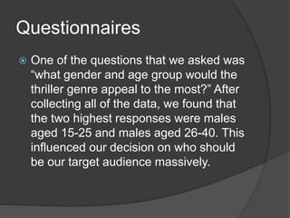 Questionnaires
 One of the questions that we asked was
“what gender and age group would the
thriller genre appeal to the most?” After
collecting all of the data, we found that
the two highest responses were males
aged 15-25 and males aged 26-40. This
influenced our decision on who should
be our target audience massively.
 