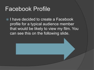 Facebook Profile
 I have decided to create a Facebook
profile for a typical audience member
that would be likely to view my film. You
can see this on the following slide.
 