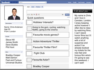 Name: Chris Anderson
Age:30
From: London
Favourite movie genres?
Action Adventure/ Thriller
Hobbies/ Interests?
Going to the gym, cycling, watching
Netflix, going to the cinema
Quick questions
Favourite Thriller Film?
Fight Club
Favourite Actor?
Bradley Cooper
A bit about you…
My name is Chris
and I live in
Camden, London.
I enjoy keeping
active however I
often like to relax
by watching films.
I can’t stand
horror films but I’ll
watch anything
with a bit of
suspense and
action! I’ve
already booked
my tickets for the
new fast and
furious film which
I'm going to see
this weekend. I
can’t wait!
Steve Hill
James Smith
Dave Stubbs
Phil Hunt
Bradley Cooper
Matt Damon
Fast and Furious
Universal Studios
 