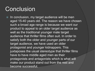 Conclusion
 In conclusion, my target audience will be men
aged 15-40 years old. The reason we have chosen
such a broad age range is because we want our
product to appeal to an older target audience as
well as the traditional younger male target
audience that thriller films often suit. In order to
satisfy both the older and younger parts of our
target audience, we have used an older
protagonist and younger kidnappers. This
juxtaposes the usual stereotype that thriller films
have to have middle aged men as their
protagonists and antagonists which is what will
make our product stand out from the rest and
become successful.
 