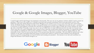 Google & Google Images, Blogger, YouTube
I used Google and Google Images for inspiration and research. This was one of my primary websites which I used to create my
products. These were very useful as if I needed to go back and research something I had an account which saved it. This
helped me with time which allowed me plan better. Blogger is very useful to use as it is so easy and I have also used it before
for my AS Media Studies. YouTube was also a very good website to do research as it helped me a lot with my post – production
to look how to create glitches in Premier Pro and look for inspirations in music videos. Luckily all of these websites are under
the same ownership of Google, it was very easy to use as I didn’t have to create different accounts for each one but just one.
These were also very easily compatible what I mean by this is that they would easily embed one another. To expand this further
I was capable of reaching my work in times and places I wished – I had access to it from my phone, laptop, tablet etc. The
downside of this is that you can see the owner of the account when they post something – this can easily be tracked onto other
websites of the same ownership which then means you don’t have much of a privacy in other websites. Even though the
internet is good for seeing things you haven’t before and creating new products – the internet is not safe and sometimes we
forget this because it isn’t shown enough to us.
 