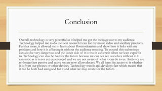Conclusion
Overall, technology is very powerful as it helped me get the message out to my audience.
Technology helped me to do the best research I can for my music video and ancillary products.
Further more, it allowed me to learn about Postmodernism and show how it links with my
products and how it is affecting it without the audience noticing. To expand this technology
can also be very dangerous and the down side of it is that it can crash when we least expect it
to. Technology can also be bad for the future because we can not see ourselves without it. It
can toxic as it is not yet experienced and we are not aware of what it can do to us. Audience are
no longer just passive and active we are now all producers. We all have the access to it whether
it is from our phones or other devices. Technology travels and develops fast which means that
it can be both bad and good for it and what we may create for the future.
 