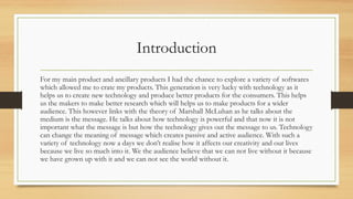 Introduction
For my main product and ancillary products I had the chance to explore a variety of softwares
which allowed me to crate my products. This generation is very lucky with technology as it
helps us to create new technology and produce better products for the consumers. This helps
us the makers to make better research which will helps us to make products for a wider
audience. This however links with the theory of Marshall McLuhan as he talks about the
medium is the message. He talks about how technology is powerful and that now it is not
important what the message is but how the technology gives out the message to us. Technology
can change the meaning of message which creates passive and active audience. With such a
variety of technology now a days we don’t realise how it affects our creativity and our lives
because we live so much into it. We the audience believe that we can not live without it because
we have grown up with it and we can not see the world without it.
 