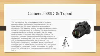 Camera 3300D & Tripod
This was one of the first technologies that I had to use for my
production. I have used various of camera accessories such as a
tripod. I have used this camera before however it was for my
photography. This helped me build up my own skills with this camera
as I had to learn how to set it up for filming. This piece of technology
was useful as it allowed me film in high quality that gave me an
excellent footage for my music video and ancillary products. The
reason that I have used this camera instead of an older version or a
film camera is because this was a very easy to use and it fitted perfectly
with the hardware's that I was using and the software's too.
Furthermore, this technology is no longer seen as expensive and
something that is so unique because everyone can buy it now even as
second hand or even to use it for a day which means they can be
rented. This technology is no longer seen as something difficult to get
hold of.
 