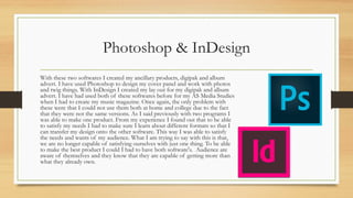 Photoshop & InDesign
With these two softwares I created my ancillary products, digipak and album
advert. I have used Photoshop to design my cover panel and work with photos
and twig things. With InDesign I created my lay out for my digipak and album
advert. I have had used both of these softwares before for my AS Media Studies
when I had to create my music magazine. Once again, the only problem with
these were that I could not use them both at home and college due to the fact
that they were not the same versions. As I said previously with two programs I
was able to make one product. From my experience I found out that to be able
to satisfy my needs I had to make sure I learn about different formats so that I
can transfer my design onto the other software. This way I was able to satisfy
the needs and wants of my audience. What I am trying to say with this is that,
we are no longer capable of satisfying ourselves with just one thing. To be able
to make the best product I could I had to have both software's. Audience are
aware of themselves and they know that they are capable of getting more than
what they already own.
 