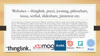 Websites – thinglink, prezi, joomag, piktochart,
issuu, scribd, slideshare, pinterest etc.
As the internet is so broad, I used a lot of different websites to make my work more creative and interesting to
look at. This will help my audience when they look into my blog as they would not be constantly reading essays
but they see a variety of creative websites being use to break it from the texts. I have used these websites before
for my AS Media Studies which was helpful because I did not have to waste time into looking how to work with
these – it was helpful as it was time consuming. Each one of these have though me how to embed and how I
need to make sure I have my files in specific formats for them to be able to work – for example, ‘Scribd’ had to
be done on word document to be able for me to use this website or ‘issuu’ had to be in ‘pdf’ or word document
so the website can read the information that is on there and re-format it. This was a disadvantage sometimes
because they would either take too long to load or too long to safe which was not ideal for time consuming.
Even though technology is great to work fast and produce good quality of work it can also be very slow as
‘crash’ a lot due to too many people being on it or broken codes into it from hacking etc.
 