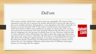 DaFont
This is also a website which I have used to create my typography. The reason I have
separated it from the rest is because this website allowed me to choose the right font to
put on my ancillary products. Typography is a very important code which eventually can
become a icon for the band. This is why I had to careful choose and research into
which font which would be most suitable for my genre of electro pop. This can give
style and can be the products with more character. Websites like this allow you to save
time by designing your own because it’s already done for you. However, with the help
of other software's such as Photoshop I was able to place this design into Photoshop
and tweak it the way I want it. This link well with theory of Jean Baudrillard because he
talks about how nothing is original anymore. I can agree to extend however yet argue.
By taking this already created font onto Photoshop and changing its features such as
colour, size etc. I am making it different which means that it is different and unique
because it is no longer like the original.
 