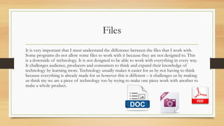 Files
It is very important that I must understand the difference between the files that I work with.
Some programs do not allow some files to work with it because they are not designed to. This
is a downside of technology. It is not designed to be able to work with everything in every way.
It challenges audience, producers and consumers to think and expand their knowledge of
technology by learning more. Technology usually makes it easier for us by not having to think
because everything is already made for us however this is different – it challenges us by making
us think my we are a piece of technology too by trying to make one piece work with another to
make a whole product.
 