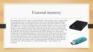 External memory
For storing all my work I used an external hard drive and a memory stick. As when I film
the footage becomes very large and all of the files I create from Photoshop, InDesign
and Premier Pro take a lot of spaces I had to invest into a hard drive which was 1TR.
This helped me a lot as I could keep all my work together and use it when it was needed
to. Further more, I did have a problem which was it broke, half of my coursework was
already on my computer at home, however this shows me that I need to constant back
up all my work as you never know when this can happen again. The memory stick I used
for small files. The fact that my hard drive broke down it thought me a lesson that I
should never trust technology because you don’t know how easily it can become ruined
or from what it can break. I learned that I must always backup my files more than ones.
Even though technology is seen as all good and wonderful it isn’t. New technology is
even more dangerous because it has not been yet tested out properly which means that
the producers are only trying to sell it to make their profit. We believe in them because
of the way they sell the product to us (Marshall McLuhan – ‘the medium is the
message’).
 