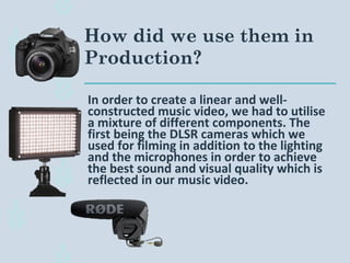 In order to create a linear and well-
constructed music video, we had to utilise
a mixture of different components. The
first being the DLSR cameras which we
used for filming in addition to the lighting
and the microphones in order to achieve
the best sound and visual quality which is
reflected in our music video.
How did we use them in
Production?
 