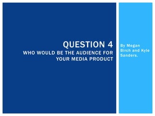 By Megan
Birch and Kyle
Sanders.
QUESTION 4
WHO WOULD BE THE AUDIENCE FOR
YOUR MEDIA PRODUCT
 